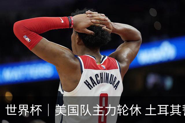 世界杯｜美国队主力轮休 土耳其誓为荣誉而战