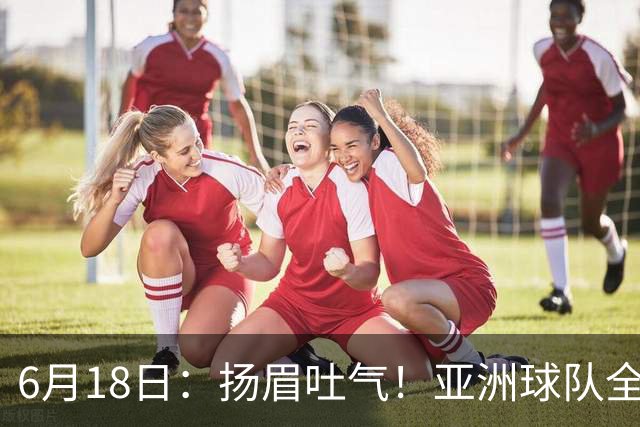 6月18日：扬眉吐气！亚洲球队全面崛起，世界杯开局2胜3平不败，难怪国足出局